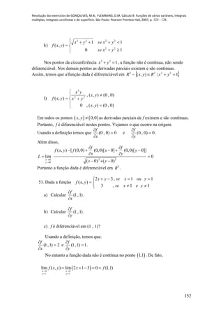 Resolução dos exercícios de GONÇALVES, M.B.; FLEMMING, D.M. Cálculo B: Funções de várias variáveis, integrais
múltiplas, integrais curvilíneas e de superfície. São Paulo: Pearson Prentice Hall, 2007, p. 124 - 128.
152
k)







10
11
),(
22
2222
yxse
yxseyx
yxf
Nos pontos da circunferência 2 2
1x y  , a função não é contínua, não sendo
diferenciável. Nos demais pontos as derivadas parciais existem e são contínuas.
Assim, temos que a função dada é diferenciável em  1|),( 2222
 yxRyxR
l)








)0,0(),(,0
)0,0(),(,
),( 22
3
yx
yx
yx
yx
yxf
Em todos os pontos    , 0,0x y  as derivadas parciais de f existem e são contínuas.
Portanto, f é diferenciável nestes pontos. Vejamos o que ocorre na origem.
Usando a definição temos que 0)0,0( 


x
f
e 0)0,0( 


y
f
.
Além disso,
2 20
0
( , ) [ (0,0) (0,0)[ 0] (0,0)[ 0]]
lim 0
( 0) ( 0)x
y
f f
f x y f x y
x y
L
x y

 
    
 
 
  
Portanto a função dada é diferenciável em 2
R .
51. Dada a função






11,3
11,32
),(
yexse
youxseyx
yxf
a) Calcular )1,1(
x
f


.
b) Calcular )1,1(
y
f


.
c) f é diferenciável em (1 , 1)?
Usando a definição, temos que:
2)1,1( 


x
f
e 1)1,1( 


y
f
.
No entanto a função dada não é contínua no ponto  1,1 . De fato,
 1 1
1 1
lim ( , ) lim 2 1 3 0 (1,1)
x x
y y
f x y x f
 
 
    
 
