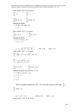Resolução dos exercícios de GONÇALVES, M.B.; FLEMMING, D.M. Cálculo B: Funções de várias variáveis, integrais
múltiplas, integrais curvilíneas e de superfície. São Paulo: Pearson Prentice Hall, 2007, p. 124 - 128.
154
Para o ponto )0,0,0(1P temos:
y
x
f



x
y
f



0)0,0( 


x
f
0)0,0( 


y
f
Equação do plano:
0
)0(0)0(00


z
yxz
Para o ponto )1,1,1(2P temos:
1)1,1( 


x
f
1)1,1( 


y
f
Equação do Plano:
)1()1(1  yxz
1 zyx
c) 22
)1()1(  yxz ; )0,1,1(1P )1,2,1(2P
Para o ponto )1,2,1(2P temos:
  )1(2)1()1(
2
1 2
1
22


 
xyx
x
z
22
)1()1(
1





yx
y
y
z
0)2,1( 


x
f
1
1
1
)2,1( 


y
f
Equação do plano no ponto )1,2,1(2P :
)(1)(01 00 yyxxz 
21  yz
1
1


zy
yz
Não existe plano tangente em )0,1,1(1P , pois não existem as derivadas
z
x


e
z
y


em (1 , 1).
d) 22
32 yxz  ; )0,0,0(1P )1,1,1(2 P
Para o ponto )0,0,0(1P temos:
 