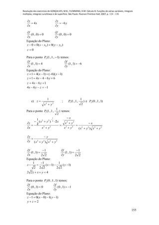 Resolução dos exercícios de GONÇALVES, M.B.; FLEMMING, D.M. Cálculo B: Funções de várias variáveis, integrais
múltiplas, integrais curvilíneas e de superfície. São Paulo: Pearson Prentice Hall, 2007, p. 124 - 128.
155
x
x
z
4


y
y
z
6


0)0,0( 


x
f
0)0,0( 


y
f
Equação do Plano:
0
)(0)(00 00


z
yyxxz
Para o ponto )1,1,1(2 P temos:
4)1,1( 


x
f
6)1,1( 


y
f
Equação do Plano:
)1)(6()1(41  yxz
164
66441


yxz
yxz
164  zyx
e)
22
1
yx
z

 ; )
2
1
,1,1(1P e )1,1,0(2P
Para o ponto )
2
1
,1,1(1P temos:
222222
22
22
2
1
22
)(
2)(
2
1
yxyx
x
yx
yx
x
yx
xyx
x
z















2222
)( yxyx
y
y
z





22
1
)1,1(




x
f
22
1
)1,1(




y
f
Equação do Plano:
1 1 1
( 1) ( 1)
2 2 2 2 2
z x y

    
2 2 4z x y  
Para o ponto )1,1,0(2P temos:
0)1,0( 


x
f
1)1,0( 


y
f
Equação do Plano:
)1(1)0(01  yxz
2 zy
 