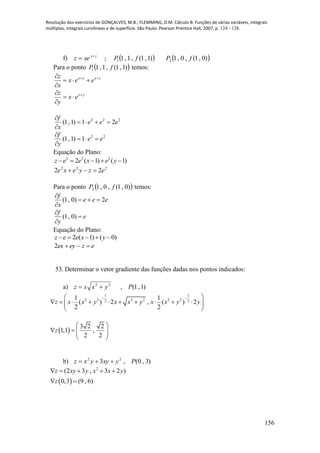 Resolução dos exercícios de GONÇALVES, M.B.; FLEMMING, D.M. Cálculo B: Funções de várias variáveis, integrais
múltiplas, integrais curvilíneas e de superfície. São Paulo: Pearson Prentice Hall, 2007, p. 124 - 128.
156
f) yx
xez 
 ;  )1,1(,1,11 fP  )0,1(,0,12 fP
Para o ponto  )1,1(,1,11 fP temos:
yxyx
eex
x
z 



yx
ex
y
z 



222
21)1,1( eee
x
f



22
1)1,1( ee
y
f



Equação do Plano:
2 2 2
2 ( 1) ( 1)z e e x e y    
222
22 ezyexe 
Para o ponto  )0,1(,0,12 fP temos:
eee
x
f
2)0,1( 


e
y
f



)0,1(
Equação do Plano:
2 ( 1) ( 0)z e e x y    
ezeyex 2
53. Determinar o vetor gradiente das funções dadas nos pontos indicados:
a) 22
yxxz  , )1,1(P
1 1
2 2 2 2 2 22 2
1 1
( ) 2 , ( ) 2
2 2
z x x y x x y x x y y
  
          
 
 
3 2 2
1,1 ,
2 2
z
 
    
 
b) )3,0(,3 22
Pyxyyxz 
 
2
(2 3 , 3 2 )
0,3 (9 , 6)
z xy y x x y
z
    
 
 