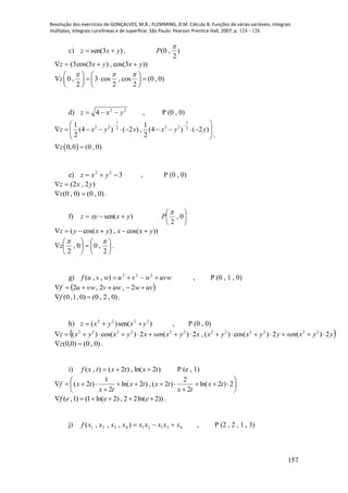 Resolução dos exercícios de GONÇALVES, M.B.; FLEMMING, D.M. Cálculo B: Funções de várias variáveis, integrais
múltiplas, integrais curvilíneas e de superfície. São Paulo: Pearson Prentice Hall, 2007, p. 124 - 128.
157
c) )3sen( yxz  , )
2
,0(

P
))3cos(,)3cos(3( yxyxz 
0 , 3 cos , cos (0 , 0)
2 2 2
z
     
      
   
d) 22
4 yxz  , P (0 , 0)
 
1 1
2 2 2 22 2
1 1
(4 ) ( 2 ) , (4 ) ( 2 )
2 2
0,0 (0 , 0)
z x y x x y y
z
  
          
 
 
.
e) 322
 yxz , P (0 , 0)
)2,2( yxz 
)0,0()0,0( z .
f) )sen( yxxyz  





0,
2

P
))cos(,)cos(( yxxyxyz 













2
,00,
2

z .
g) uvwwvuwvuf  222
),,( , P (0 , 1 , 0)
 uvwuwvvwuf  2,2,2
)0,2,0(0),1,(0 f .
h) )sen()( 2222
yxyxz  , P (0 , 0)
 yyxsenyyxyxxyxsenxyxyxz 2)(2)cos()(,2)(2)cos()( 222222222222

)0,0()0,0( z .
i) )2ln(,)2(),( txtxtxf  P (e , 1)










 2)2ln(
2
2
)2(,)2ln(
2
1
)2( tx
tx
txtx
tx
txf
( ,1) (1 ln( 2) , 2 2ln( 2))f e e e      .
j) 431214321 ),,,( xxxxxxxxxf  , P (2 , 2 , 1 , 3)
 