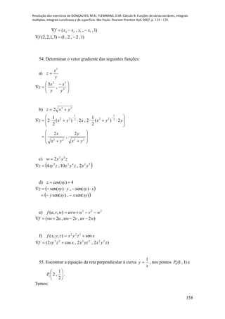 Resolução dos exercícios de GONÇALVES, M.B.; FLEMMING, D.M. Cálculo B: Funções de várias variáveis, integrais
múltiplas, integrais curvilíneas e de superfície. São Paulo: Pearson Prentice Hall, 2007, p. 124 - 128.
158
2 3 1 1( , , ,1)
(2,2,1,3) (1, 2 , 2 ,1)
f x x x x
f
   
  
54. Determinar o vetor gradiente das seguintes funções:
a)
y
x
z
3






 
 2
32
,
3
y
x
y
x
z
b) 22
2 yxz 




















2222
2
1
222
1
22
2
,
2
2)(
2
1
2,2)(
2
1
2
yx
y
yx
x
yyxxyxz
c) zyxw 52
2
 52425
2,10,4 yxzyxzxyz 
d) 4)cos(  xyz
 xxyyxyz  )sen(,)sen(
 )sen(,)sen( xyxxyy 
e) 222
),,( wvuuvwwvuf 
( 2 , 2 , 2 )f vw u uw v uv w    
f) xzyxzyxf sen),,( 222

)2,2,cos2( 222222
zyxyzxxzxyf 
55. Encontrar a equação da reta perpendicular à curva
x
y
1
 , nos pontos )1,1(0P e






2
1
,21P .
Temos:
 