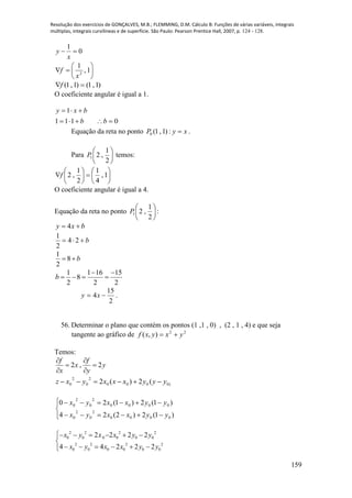 Resolução dos exercícios de GONÇALVES, M.B.; FLEMMING, D.M. Cálculo B: Funções de várias variáveis, integrais
múltiplas, integrais curvilíneas e de superfície. São Paulo: Pearson Prentice Hall, 2007, p. 124 - 128.
159
0
1

x
y






 1,
1
2
x
f
)1,1()1,1( f
O coeficiente angular é igual a 1.
0111
1


bb
bxy
Equação da reta no ponto )1,1(0P : xy  .
Para 





2
1
,21P temos:












 1,
4
1
2
1
,2f
O coeficiente angular é igual a 4.
Equação da reta no ponto 





2
1
,21P :
bxy  4
b 24
2
1
1
8
2
b 
1 1 16 15
8
2 2 2
b
 
   
2
15
4  xy .
56. Determinar o plano que contém os pontos (1 ,1 , 0) , (2 , 1 , 4) e que seja
tangente ao gráfico de 22
),( yxyxf 
Temos:
2 , 2
f f
x y
x y
 
 
 
)0000
2
0
2
0 (2)(2 yyyxxxyxz 






)1(2)2(24
)1(2)1(20
0000
2
0
2
0
0000
2
0
2
0
yyxxyx
yyxxyx
2 2 2 2
0 0 0 0 0 0
2 2 2 2
0 0 0 0 0 0
2 2 2 2
4 4 2 2 2
x y x x y y
x y x x y y
     

     
 