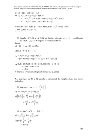 Resolução dos exercícios de GONÇALVES, M.B.; FLEMMING, D.M. Cálculo B: Funções de várias variáveis, integrais
múltiplas, integrais curvilíneas e de superfície. São Paulo: Pearson Prentice Hall, 2007, p. 124 - 128.
161
a) dyxdxyxdf )1()2( 
b) ),(),( yxfyyxxff 
yxyxyyyyxxxx  22
)())(()(
yxxyxxyx  2
)()1()2(
Assim, ( , )f df R x y     , sendo yxxyxR  2
)(),( , com
  0)(lim 2
00


yxx
yx
.
58. Calcular )1,1(df e )1,1(f da função 2
),( xyyxyxf  considerando
1,01,0  yx . Comparar os resultados obtidos.
Temos:
yxyxydf  )21()1( 2
.
11)1(0)1,1( df .
),(),( yxfyyxxff 
),())(()()( 2
yxfyyxxyyxx 
2
(1,1) (1 0,01) (1 1) (1 0,01)(1 1) (1 1 1)f          
1401,1201,1 
2,03  .
A diferença é relativamente grande porque y é grande.
Nos exercícios de 59 a 62 calcular a diferencial das funções dadas nos pontos
indicados.
59. yeyxf x
cos),(  ; 





4
,1

P
dysenyeydxedf xx
)(cos 
.
2
2
2
2
2
2
2
2
4
,1
dy
e
dx
e
dyedxedf








 





 
60. )ln( 22
yxz  ; P (1 , 1)
dy
yx
y
dx
yx
x
dz 2222
22




 
2 2
1,1
2 2
dz dx dy
dx dy
 
 
 