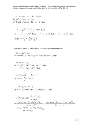 Resolução dos exercícios de GONÇALVES, M.B.; FLEMMING, D.M. Cálculo B: Funções de várias variáveis, integrais
múltiplas, integrais curvilíneas e de superfície. São Paulo: Pearson Prentice Hall, 2007, p. 124 - 128.
162
61. yxew z
 2
; P (1 , 2 , 0)
dzexdydxedw zz
222

  0
1,2,0 2 2dw e dx dy dz dx dy dz     
62. 222
zyxw  ; P (2 , 1 , 2)
1 1 1
2 2 2 2 2 2 2 2 22 2 2
1 1 1
( ) 2 ( ) 2 ( ) 2
2 2 2
dw x y z xdx x y z ydy x y z zdz
  
           
 
2 1 2
2,1,2
3 3 3
dw dx dy dz  
Nos exercícios de 63 a 69 calcular a diferencial das funções dadas:
63. )(2
yxsenz 
dyyxyxsendxyxyxsendz )cos()(2)cos()(2 
64. yxez yx
 
dyxedxeexdz yxyxyx
)1()(  
dyxedxxe yxyx
)1()1(  
65. 22
ln),,( wvuwvuf 
dwwdv
v
duudf 2
1
2 
66. xyezyxf xyz
),,(
dzxyedyxxzedxyyzedf xyzxyzxyz
)()()( 
67.
321
2
3
2
2
2
1
321 ),,(
xxx
xxx
xxxf



2 2 2 2 2 2
1 2 3 1 1 2 3 1 2 3 2 1 2 3
1 22 2
1 2 3 1 2 3
( ) 2 ( ) ( ) 2 ( )
( ) ( )
x x x x x x x x x x x x x x
df dx dx
x x x x x x
           
 
   
2 2 2
1 2 3 3 1 2 3
32
1 2 3
( ) 2 ( )
( )
x x x x x x x
dx
x x x
     

 
 