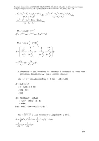 Resolução dos exercícios de GONÇALVES, M.B.; FLEMMING, D.M. Cálculo B: Funções de várias variáveis, integrais
múltiplas, integrais curvilíneas e de superfície. São Paulo: Pearson Prentice Hall, 2007, p. 124 - 128.
163
= 22
321
3221
2
3
2
1
2
2
12
321
3121
2
3
2
2
2
1
)(
22
)(
22
dx
xxx
xxxxxxx
dx
xxx
xxxxxxx





32
321
3231
2
2
2
1
2
3
)(
22
dx
xxx
xxxxxxx



68.
2
),,( zyx
ezyxf 

dzezdyedxedf zyxzyxzyx 222
2 

69.
y
x
tgarc
x
y
tgarcz 
dy
y
x
y
x
x
y
xdx
y
x
y
x
y
x
y
dz


































2
2
2
2
2
2
2
2
2
2
11
1
1
1
1
dy
yx
x
dx
yx
y
2222
22




 .
70. Determinar o erro decorrente de tomarmos a diferencial dz como uma
aproximação do acréscimo z , para as seguintes situações:
a) 22
yxz  ; ),( yx passando de (1 , 2) para (1 , 01 ; 2 , 01).
06,0
04,002,0
01,02201,012
22



 ydyxdxdz
)2,1()01,2;01,1( ffz 
)41()01,2()01,1( 22

0,0602
Erro: 4
1020002,006,00602,0 
 .
b) 22
yxz  ; ),( yx passando de (1 , 2) para (1,01 ; 2,01).
ydyyxxdxyxdz 2)(
2
1
2)(
2
1 2
1
222
1
22


01,0
5
2
01,0
5
1

 