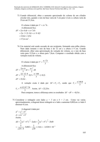 Resolução dos exercícios de GONÇALVES, M.B.; FLEMMING, D.M. Cálculo B: Funções de várias variáveis, integrais
múltiplas, integrais curvilíneas e de superfície. São Paulo: Pearson Prentice Hall, 2007, p. 124 - 128.
165
73. Usando diferencial, obter o aumento aproximado do volume de um cilindro
circular reto, quando o raio da base varia de 3 cm para 3,1cm e a altura varia de
21cm até 21,5cm.
O volume é dado por hrV 2
 .
A diferencial fica:
hdrdrhrdV 2
2  
5,091,02132  
 5,46,12 
3
1,17 cm .
74. Um material está sendo escoado de um recipiente, formando uma pilha cônica.
Num dado instante o raio da base é de 12 cm e a altura é 8 cm. Usando
diferencial, obter uma aproximação da variação do volume, se o raio da base
varia para 12,5cm e a altura para 7,8cm. Comparar o resultado obtido com a
variação exata do volume.
O volume é dado por
3
2
hr
V

 .
A diferencial fica:
dh
r
dr
hr
dV
33
2 2


)2,0(
3
144
5,0
3
8122






dV
4,22dV .
A variação exata é dada por 12 VVV  , sendo que
3
8.144
1

V e
3
8,7.)5,12( 2
2

V . Assim, 25,22V .
Para comparar, temos a diferença entre os resultados 15,0 dVV .
75. Considerar o retângulo com lados a = 5 cm e b = 2 cm. Como vai variar,
aproximadamente, a diagonal desse retângulo se o lado a aumentar 0,002cm e o lado b
diminuir 0,1cm.
A diagonal é dada por:
222
bad 
22
bad 
Assim,
bdbbaadabadd 2)(
2
1
2)(
2
1 2
1
222
1
22


2
1052811,3)1,0(
29
2
002,0
425
5 



 
