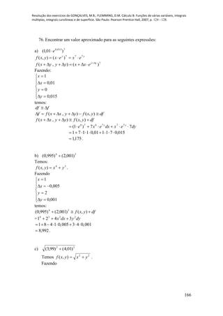 Resolução dos exercícios de GONÇALVES, M.B.; FLEMMING, D.M. Cálculo B: Funções de várias variáveis, integrais
múltiplas, integrais curvilíneas e de superfície. São Paulo: Pearson Prentice Hall, 2007, p. 124 - 128.
166
76. Encontrar um valor aproximado para as seguintes expressões:
a) 7015,0
)01,1( e
yy
exexyxf 777
)(),( 
7
)(),( yy
exxyyyxf 

Fazendo:











015,0
0
01,0
1
y
y
x
x
temos:
fdf 
dfyxfyyxxff  ),(),(
dfyxfyyxxf  ),(),(
dyexdxexe yy
77)1( 777670

015,071101,01171 
175,1 .
b) 34
)001,2()995,0( 
Temos:
34
),( yxyxf  .
Fazendo











001,0
2
005,0
1
y
y
x
x
temos:
dfyxf  ),()001,2()995,0( 34
= dyydxx 2334
3421 
1 8 4 1 0,005 3 4 0,001       
992,8 .
c) 22
)01,4()99,3( 
Temos 22
),( yxyxf  .
Fazendo
 