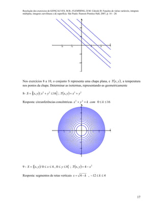 Resolução dos exercícios de GONÇALVES, M.B.; FLEMMING, D.M. Cálculo B: Funções de várias variáveis, integrais
múltiplas, integrais curvilíneas e de superfície. São Paulo: Pearson Prentice Hall, 2007, p. 18 – 20.
17
    





x
y
Nos exercícios 8 a 10, o conjunto S representa uma chapa plana, e  yxT , , a temperatura
nos pontos da chapa. Determinar as isotermas, representando-as geometricamente
8-      2222
,;16|, yxyxTyxyxS 
Resposta: circunferências concêntricas 16022
 kcomkyx
        








x
y
9 -      2
4,;80,40/, xyxTyxyxS 
Resposta: segmentos de retas verticais 412,4  kkx
 