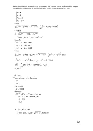 Resolução dos exercícios de GONÇALVES, M.B.; FLEMMING, D.M. Cálculo B: Funções de várias variáveis, integrais
múltiplas, integrais curvilíneas e de superfície. São Paulo: Pearson Prentice Hall, 2007, p. 124 - 128.
167
4
4
0,01
0,01
x
y
x
y

 

  
 
temos:
 2 2 1
(3,99) (4,01) 16 16 4. 0,01 4.0,01
32
       
= 6568,5
d) 222
)99,1()01,4()99,3( 
Temos 222
),,( zyxzyxf 
Fazendo
4 0,01
4 0,01
2 0,01
x e x
y e y
z e z
   

  
    
temos:
1
2 2 2 2 2 2 2
1 1
2 2 2 2 2 22 2
1
(3,99) (4,01) (1,99) 16 16 4 ( ) 2
2
1 1
( ) 2 ( ) 2
2 2
x y z xdx
x y z ydy x y z zdz

 
        
       
 
1
36 4.( 0,01) 4.(0,01) 2.( 0,01)
36
    
=5,9966.
e) 02,1
Temos y
xyxf ),( . Fazendo,











001,0
02,0
3
1
y
x
y
x
obtemos:
3,001 3 1
1,02 1 lny y
y x dx x x dy
    
1 3 1 0,02 1.ln1.0,001    
06,1
06,01


f) 22
)9,2()03,4( 
Temos que 22
),( yxyxf  . Fazendo
 