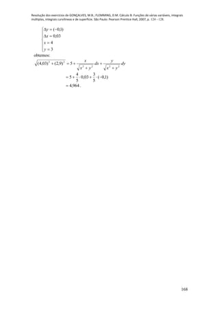 Resolução dos exercícios de GONÇALVES, M.B.; FLEMMING, D.M. Cálculo B: Funções de várias variáveis, integrais
múltiplas, integrais curvilíneas e de superfície. São Paulo: Pearson Prentice Hall, 2007, p. 124 - 128.
168











3
4
03,0
)1,0(
y
x
x
y
obtemos:
dy
yx
y
dx
yx
x
2222
22
5)9,2()03,4(




)1,0(
5
3
03,0
5
4
5 
964,4 .
 