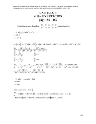Resolução dos exercícios de GONÇALVES, M.B.; FLEMMING, D.M. Cálculo B: Funções de várias variáveis, integrais
múltiplas, integrais curvilíneas e de superfície. São Paulo: Pearson Prentice Hall, 2007, p. 156 - 159.
168
CAPÍTULO 4
4.10 - EXERCÍCIOS
pág. 156 - 159
1.Verificar a regra da cadeia:
dh f dx f dy
dt x dt y dt
 
   
 
para as funções:
a)    22
ln, yxyxf 
          
2
22 2 2 4 2 4 2
3 3
4 2 4 2
2 2
2 2
2 2 2 2 2
2 1
4 5
ln 2 1 4 5 ln 4 4 1 16 40 25 ln 16 36 4 26
64 72 4 32 36 2
16 36 4 26 8 18 2 13
2
2
2
8
2 2 4 16
2 8
x t
y t
h t t t t t t t t t t
dh t t t t
dt t t t t t t
f x dx
x x y dt
f y dy
t
y x y dt
dh x y x yt
t
dt x y x y x
 
 
             
   
 
     

 
 

 
 

    
  
   2 3
2 4 2 4 2
3 3
4 2 4 2
4 2 1 16 4 5 8 4 64 80
16 36 4 26 16 36 4 26
64 72 4 32 36 2
.
16 36 4 26 8 18 2 13
t t t t t t
y t t t t t t
t t t t
t t t t t t
     
 
     
   
 
     
b)    yxsenyxf 52, 
 
       
    tsenttsenttsentt
tsenttsenttsentsent
dt
dh
tsentsenth
tseny
tx
2cos55cos2cos5cos2coscos5
5cos2cos2cos525cos2cos
5cos2)(
cos





 