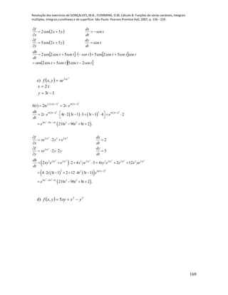 Resolução dos exercícios de GONÇALVES, M.B.; FLEMMING, D.M. Cálculo B: Funções de várias variáveis, integrais
múltiplas, integrais curvilíneas e de superfície. São Paulo: Pearson Prentice Hall, 2007, p. 156 - 159.
169
 
 
     
  tsenttsent
ttsenttsentsent
dt
dh
t
dt
dy
yx
y
f
tsen
dt
dx
yx
x
f
2cos55cos2cos
cos5cos2cos55cos2cos2
cos52cos5
52cos2








c)  
2
2
, xy
xeyxf 
13
2


ty
tx
   
 
     
 
 
2 2
2 2
3
2 2
2
2 2 2
2 2 3 1 4 3 1
24 3 1 4 3 1
36 24 4 3 2
2 2 2
2
2 2 2 2 2 2 2
( ) 2 2
2 4 2 3 1 3 3 1 4 2
216 96 8 2 .
2 2
2 2 3
2 2 4 3 4
t t t t
t t t t
t t t
xy xy
xy
xy xy xy
h t te t e
dh
t e t t t e
dt
e t t t
f dx
xe y e
x dt
f dy
xe x y
y dt
dh
xy e e x ye xy e
dt
   
 
 
  
           
 
   

   


   

     
      
 
2 2 2
2
3 2
2 2 2
2 4 3 12
36 24 4 3 2
2 12
4 2 3 1 2 12 4 3 1
216 96 8 2 .
xy xy xy
t t
t t t
e x ye
t t t t e
e t t t

 
 
      
   
d)   22
5, yxxyyxf 
 
