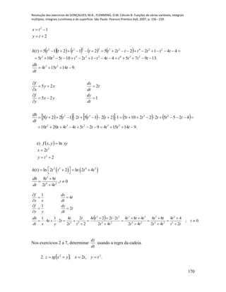 Resolução dos exercícios de GONÇALVES, M.B.; FLEMMING, D.M. Cálculo B: Funções de várias variáveis, integrais
múltiplas, integrais curvilíneas e de superfície. São Paulo: Pearson Prentice Hall, 2007, p. 156 - 159.
170
        
             
.914154925442010
42552221051221521225
125
225
.914154
.139754412105105
441222521215)(
2
1
23232
2222
23
23422423
224232222
2













ttttttttt
tttttttttt
dt
dh
dt
dy
yx
y
f
t
dt
dx
xy
x
f
ttt
dt
dh
ttttttttttt
tttttttttttth
ty
tx
e)   xyyxf ln, 
2
2
2
2


ty
tx
   2 2 4 2
3
4 2
( ) ln 2 2 ln 2 4
8 8
, 0
2 4
h t t t t t
dh t t
t
dt t t
     

 

  .0;
2
44
42
88
42
484
42
2224
2
2
2
4
2
1
4
1
2
1
4
1
3
2
24
3
24
33
24
22
22





















t
tt
t
tt
tt
tt
ttt
tt
tttt
t
t
t
t
t
y
t
xdt
dh
t
dt
dy
yy
f
t
dt
dx
xx
f
Nos exercícios 2 a 7, determinar
dt
dz
usando a regra da cadeia.
2.   .,2, 22
tytxyxtgz 
 