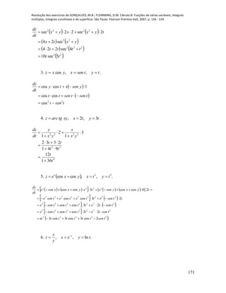 Resolução dos exercícios de GONÇALVES, M.B.; FLEMMING, D.M. Cálculo B: Funções de várias variáveis, integrais
múltiplas, integrais curvilíneas e de superfície. São Paulo: Pearson Prentice Hall, 2007, p. 156 - 159.
171
   
   
   
 22
222
22
2222
5sec10
4sec224
sec24
2sec22sec
tt
tttt
yxtx
tyxxyx
dt
dz




3. tytsenxyxz  ,,cos .
 
 
tsent
tsentsentt
ysenxty
dt
dz
22
cos
coscos
1coscos



4. tytxxytgarcz 3,2,  .
4
22
2222
361
12
941
2332
3
1
2
1
t
t
tt
tt
yx
x
yx
y
dt
dz










5.   .,,coscos 23
tytxyxez x

        
   
   
 
 .2cos3cos33
23coscos
23coscos
23coscos
2].0coscos[3coscos
2233
22233
22233
22233
2
3
33
33
3333
tsentttttsentte
tsentettttsene
tsentettttsene
ttsenettetetsene
tyxyseneteyxxsene
dt
dz
t
tt
tt
tttt
xxx





6. .ln,, tyex
y
x
z t
 
 
