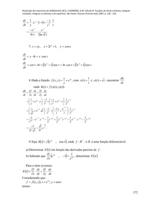 Resolução dos exercícios de GONÇALVES, M.B.; FLEMMING, D.M. Cálculo B: Funções de várias variáveis, integrais
múltiplas, integrais curvilíneas e de superfície. São Paulo: Pearson Prentice Hall, 2007, p. 156 - 159.
172
 
  tt
e
t
e
ty
x
e
ydt
dz
tt
t
2
2
lnln
1
1
1








7. .,12, 2
tsenytxxyz 
    tttsentttttsen
dt
dz
txty
dt
dz
cos124cos124
cos4
22


8.Dada a função xy
e
y
x
yxf ),( , com
t
tx
1
)(  e tty )( , encontrar
dt
dh
onde ))(),(()( tytxfth  .
1 2
1 2
1 2 1 2
1/2 1 2 1 2
2 2
2
3/2 5 2 3 2 3 2 5 2
5 2
22
1 1 1
2
1 1 1 1
2
1 1 1 1 3
.
2 2 2 2
3
.
22
xy xy t
t
t t
t t t
t
t
dh f dx f dy
dt x dt y dt
x
e y e x t
y t y
t e
e t t
t t tt
e t t e t e t t
t
t
e
tt t


 
  
    
 
   
 
    
          
   
   
            

      

 
9.Seja    tefth t
cos,2
 , onde RRf 2
: é uma função diferenciável.
a) Determinar  th' em função das derivadas parciais de f .
b) Sabendo que   

2
2 1
1,
e
e
x
f



, determinar  'h .
Para o item a) temos:
 
dt
dy
y
f
dt
dx
x
f
th 





'
Considerando que:
  tyexyxff t
cos;;, 2

temos:
 