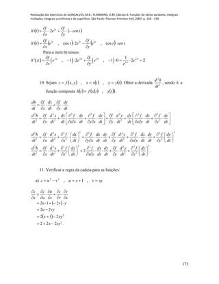 Resolução dos exercícios de GONÇALVES, M.B.; FLEMMING, D.M. Cálculo B: Funções de várias variáveis, integrais
múltiplas, integrais curvilíneas e de superfície. São Paulo: Pearson Prentice Hall, 2007, p. 156 - 159.
173
   
      tsente
y
f
ete
x
f
th
tsen
y
f
e
x
f
th
ttt
t














cos,2cos,'
2'
222
2
Para o item b) temos:
     2 2 2 2
2
1
' , 1 2 , 1 0 2 2
f f
h e e e e
x y e
   


 
        
 
10. Sejam      tyytxxyxfz  ,,, . Obter a derivada 2
2
dt
hd
, sendo h a
função composta       tytxfth , .
2 2 2 2 2 2 2
2 2 2 2
dh f dx f dy
dt x dt y dt
d h f d x dx f dx f dy f d y dy f dx f dy
dt x dt dt x x dt y x dt y dt dt x y dt y dt
 
   
 
        
              
           
2 22 2 2 2 2 2 2
2 2 2 2 2
2 22 2 2 2 2 2
2 2 2 2 2
2 .
d h f d x f dx f dx dy f d y f dx dy f dy
dt x dt x dt y x dt dt y dt x y dt dt y dt
d h f d x f dx f dx dy f d y f dy
dt x dt x dt x y dt dt y dt y dt
        
               
          
       
           
        
11. Verificar a regra da cadeia para as funções:
a) xyvxuvuz  ,1,22
 
 
.222
212
22
212
2
2
xyx
xyx
vyu
yvu
x
v
v
z
x
u
u
z
x
z


















 