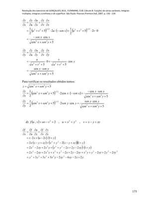 Resolução dos exercícios de GONÇALVES, M.B.; FLEMMING, D.M. Cálculo B: Funções de várias variáveis, integrais
múltiplas, integrais curvilíneas e de superfície. São Paulo: Pearson Prentice Hall, 2007, p. 156 - 159.
175
     
5cos
cos
025
2
1
25
2
1
22
21222122



















ysenx
xxsen
vvuxsenuvu
x
v
v
z
x
u
u
z
x
z
5cos
cos
cos
5
0
5
22
2222






















ysenx
yseny
y
vu
v
vu
u
y
v
v
z
y
u
u
z
y
z
Para verificar os resultados obtidos temos:
   
 
5cos
cos
cos25cos
2
1
5cos
cos
cos25cos
2
1
5cos
22
2122
22
2122
22













ysenx
yysen
yysenysenx
y
z
ysenx
xsenx
xsenxysenx
x
z
ysenxz
d)   xyyxvyxuvuvvuf  ,,2, 222
   
     
   
y.xxyxyyxxyy
xyyxyyyxxyyxyxyxxyx
yxyyxyxyxxyx
yxyyxyxxyyxx
yvuxv
x
v
v
f
x
u
u
f
x
f
2262333
222222222
1222222
122
122
22223
22322222
2222
22



















 