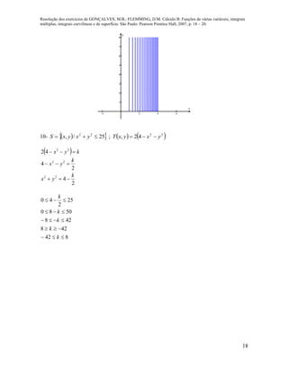 Resolução dos exercícios de GONÇALVES, M.B.; FLEMMING, D.M. Cálculo B: Funções de várias variáveis, integrais
múltiplas, integrais curvilíneas e de superfície. São Paulo: Pearson Prentice Hall, 2007, p. 18 – 20.
18
   








x
y
10-       2222
42,;25/, yxyxTyxyxS 
 
2
4
2
4
42
22
22
22
k
yx
k
yx
kyx



842
428
428
5080
25
2
40





k
k
k
k
k
 