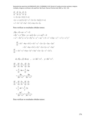 Resolução dos exercícios de GONÇALVES, M.B.; FLEMMING, D.M. Cálculo B: Funções de várias variáveis, integrais
múltiplas, integrais curvilíneas e de superfície. São Paulo: Pearson Prentice Hall, 2007, p. 156 - 159.
176
   
     2 2
3 2 2 2 2
2 2 1
2 2 2 2 1
3 3 3 2 6 2 2 .
f f u f v
y u y v y
v y u v x
x y xy y x y x y xy x
x x y xy x y xy x y
    
   
    
      
           
       
Para verificar os resultados obtidos temos:
 
     
22222332323
222
2
2232
2
2,
yxyxyxyxxyyxyyxyxx
xyyxxyyxyx
vuvvuf



.2223362
2223363
22223343
222232
23222
23222
yxxyxxyyyxxx
y
f
xyyyxyyxxyx
xyxyyxyyyxxyx
x
f







e)   2242
3,2,ln, vuyvuxxyyxf  .
2242
3
6
2
4
64
vu
u
vu
u
u
xy
x
u
xy
y
u
y
y
f
u
x
x
f
u
f



















.
3
2
2
4
2
1
4
1
2242
3
3
vu
v
vu
v
v
y
v
x
v
y
y
f
v
x
x
f
v
f



















Para verificar os resultados obtidos temos:
 
