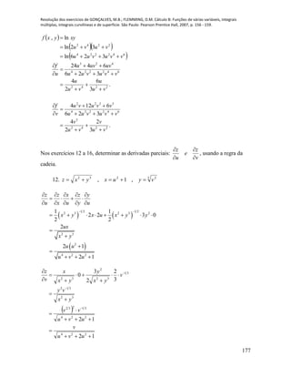 Resolução dos exercícios de GONÇALVES, M.B.; FLEMMING, D.M. Cálculo B: Funções de várias variáveis, integrais
múltiplas, integrais curvilíneas e de superfície. São Paulo: Pearson Prentice Hall, 2007, p. 156 - 159.
177
 
  
 
.
3
2
2
4
326
6124
.
3
6
2
4
326
6424
326ln
32ln
ln,
2242
3
642224
5322
2242
642224
423
642224
2242
vu
v
vu
v
vvuvuu
vvuvu
v
f
vu
u
vu
u
vvuvuu
uvuvu
u
f
vvuvuu
vuvu
xyyxf





















Nos exercícios 12 a 16, determinar as derivadas parciais:
v
z
e
u
z




, usando a regra da
cadeia.
12. 3 2232
,1, vyuxyxz 
   
 
1 2 1 2
2 3 2 3 2
2 3
2
4 2 2
1 1
2 2 3 0
2 2
2
2 1
2 1
z z x z y
u x u y u
x y x u x y y
ux
x y
u u
u v u
 
    
   
    
       




  
 
12
12
3
2
2
3
0
224
224
31232
32
312
31
32
2
32

















uvu
v
uvu
vv
yx
vy
v
yx
y
yx
x
v
z
 