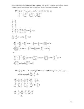 Resolução dos exercícios de GONÇALVES, M.B.; FLEMMING, D.M. Cálculo B: Funções de várias variáveis, integrais
múltiplas, integrais curvilíneas e de superfície. São Paulo: Pearson Prentice Hall, 2007, p. 156 - 159.
182
23. Seja    rsenyrxyxfz  ,cos,, , mostrar que
2
2
222
1

































z
rr
z
y
z
x
z
.cos..  sen
y
f
x
f
r
y
y
f
r
x
x
f
r
z
y
f
y
z
x
f
x
z




























 . . cos
z f f
r sen r
x y
 

  
  
  





































































22
2
222
2
2
2
2
2
222
..cos..2cos..
1
.cos.2cos
senr
x
f
y
f
senr
x
f
r
y
f
r
sen
y
f
sen
y
f
x
f
x
f
y
f
x
f
ou
.cos2
coscos2cos
2
2
2
2
2
2
2
222


sen
x
f
sen
y
f
x
f
y
f
sen
y
f
sen
y
f
x
f
x
f
y
f
x
f



























































24. Seja 2
:f uma função diferenciável. Mostrar que  xyyxfz  ,
satisfaz a equação 0





y
z
x
z
.
 
 
.0
1.1...
1.1...























































v
f
u
f
v
f
u
f
y
z
x
z
v
f
u
f
y
v
v
f
y
u
u
f
y
f
v
f
u
f
x
v
v
f
x
u
u
f
x
f
 