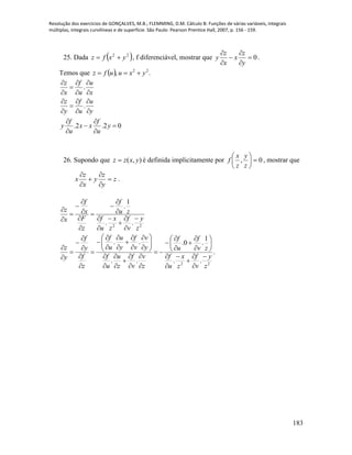 Resolução dos exercícios de GONÇALVES, M.B.; FLEMMING, D.M. Cálculo B: Funções de várias variáveis, integrais
múltiplas, integrais curvilíneas e de superfície. São Paulo: Pearson Prentice Hall, 2007, p. 156 - 159.
183
25. Dada  22
yxfz  , f diferenciável, mostrar que 0





y
z
x
x
z
y .
Temos que   ., 22
yxuufz 
.
.
.2 .2 0
z f u
x u x
z f u
y u y
f f
y x x y
u u
  

  
  

  
 
 
 
26. Supondo que ),( yxzz  é definida implicitamente por 0, 





z
y
z
x
f , mostrar que
z
y
z
y
x
z
x 





.
22
..
1
.
z
y
v
f
z
x
u
f
zu
f
z
F
x
f
x
z



















.
..
1
.0.
..
..
22
z
y
v
f
z
x
u
f
zv
f
u
f
z
v
v
f
z
u
u
f
y
v
v
f
y
u
u
f
z
f
y
f
y
z






















































 