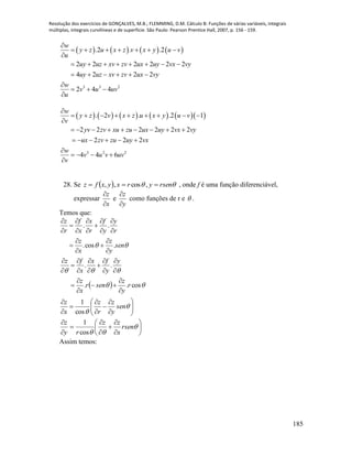 Resolução dos exercícios de GONÇALVES, M.B.; FLEMMING, D.M. Cálculo B: Funções de várias variáveis, integrais
múltiplas, integrais curvilíneas e de superfície. São Paulo: Pearson Prentice Hall, 2007, p. 156 - 159.
185
       
3 3 2
.2 . .2
2 2 2 2 2 2
4 2 2 2
2 4 4
w
y z u x z v x y u v
u
uy uz xv zv ux uy vx vy
uy uz xv zv ux vy
w
v u uv
u

      

       
     

  

          
3 2 2
. 2 . .2 1
2 2 2 2 2 2
2 2 2
4 4 6
w
y z v x z u x y u v
v
yv zv xu zu ux uy vx vy
ux zv zu uy vx
w
v u v uv
v

        

        
     

   

28. Se    rsenyrxyxfz  ,cos,, , onde f é uma função diferenciável,
expressar
x
z


e
y
z


como funções de r e  .
Temos que:
 























































sen
y
z
r
z
x
z
r
y
z
senr
x
z
y
y
fx
x
fz
sen
y
z
x
z
r
y
y
f
r
x
x
f
r
z
cos
1
cos..
..
.cos.
..
















rsen
x
zz
ry
z
cos
1
Assim temos:
 