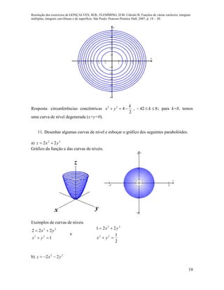Resolução dos exercícios de GONÇALVES, M.B.; FLEMMING, D.M. Cálculo B: Funções de várias variáveis, integrais
múltiplas, integrais curvilíneas e de superfície. São Paulo: Pearson Prentice Hall, 2007, p. 18 – 20.
19
         











x
y
Resposta: circunferências concêntricas 842,
2
422
 k
k
yx ; para k=8, temos
uma curva de nível degenerada (x=y=0).
11. Desenhar algumas curvas de nível e esboçar o gráfico dos seguintes parabolóides.
a) 22
22 yxz 
Gráfico da função e das curvas de níveis.
   




x
y
Exemplos de curvas de níveis
1
222
22
22


yx
yx
e
2
1
221
22
22


yx
yx
b) 22
22 yxz 
 