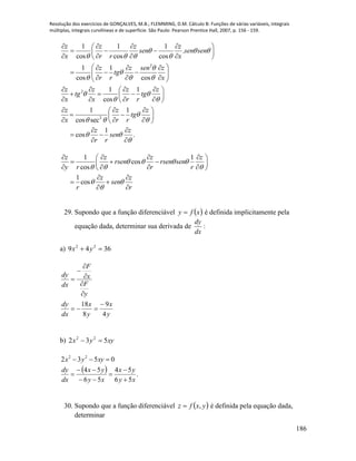Resolução dos exercícios de GONÇALVES, M.B.; FLEMMING, D.M. Cálculo B: Funções de várias variáveis, integrais
múltiplas, integrais curvilíneas e de superfície. São Paulo: Pearson Prentice Hall, 2007, p. 156 - 159.
186
2
2
2
1 1 1
.
cos cos cos
1 1
cos cos
1 1
cos
1 1
cos sec
1
cos .
z z z z
sen sen sen
x r r x
z z sen z
tg
r r x
z z z z
tg tg
x x r r
z z z
tg
x r r
z z
sen
r r
  
   


  
 
 

  
 

    
   
    
   
   
   
    
   
    
   
  
   
 
 
 
1 1
cos
cos
1
cos
z z z z
rsen rsen sen
y r r r
z z
sen
r r
   
  
 

    
   
    
 
 
 
29. Supondo que a função diferenciável  xfy  é definida implicitamente pela
equação dada, determinar sua derivada de
dx
dy
:
a) 3649 22
 yx
y
x
y
x
dx
dy
y
F
x
F
dx
dy
4
9
8
18 







b) xyyx 532 22

  .
56
54
56
54
0532 22
xy
yx
xy
yx
dx
dy
xyyx







30. Supondo que a função diferenciável  yxfz , é definida pela equação dada,
determinar
 