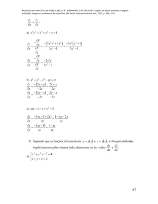 Resolução dos exercícios de GONÇALVES, M.B.; FLEMMING, D.M. Cálculo B: Funções de várias variáveis, integrais
múltiplas, integrais curvilíneas e de superfície. São Paulo: Pearson Prentice Hall, 2007, p. 156 - 159.
187
x
z


e
y
z


:
a) 13323
 zzxyx
   2 2 2 2 2
2 2
3
2
3 3 3 1
3 1 3 1
2
3 1
F
x y x x yz x
Fx z z
z
F
z x yy
Fy z
z

       
  



 
 
 

b) 0222
 xyzyx
 
 
z
xy
z
xy
y
z
z
yx
z
yx
x
z
2
2
2
2
2
2
2
2














c) 32
 xyxxyz
 
 
xy
xz
xy
xz
y
z
xy
xyz
xy
xyz
x
z












11
2121
31. Supondo que as funções diferenciáveis  xyy  e  xzz  , z>0 sejam definidas
implicitamente pelo sistema dado, determinar as derivadas
dx
dy
e
dx
dz
.
a)





2
4222
zyx
zyx
 