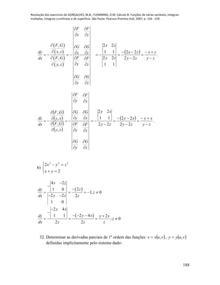 Resolução dos exercícios de GONÇALVES, M.B.; FLEMMING, D.M. Cálculo B: Funções de várias variáveis, integrais
múltiplas, integrais curvilíneas e de superfície. São Paulo: Pearson Prentice Hall, 2007, p. 156 - 159.
188
 
 
 
 
,
,
,
,
F F
x z
F G G G
x zdy x z
FF Gdx F
y zy z
G G
y z
 
 
  
     
 
 
 
 
 
zy
zx
zy
zx
zy
zx






22
22
11
22
11
22
.
 
 
 
 
z
G
y
G
z
F
y
F
x
G
y
G
x
F
y
F
zy
GF
xy
GF
dx
dz






















,
,
,
,
 
zy
xy
zy
xy
zy
xy








22
22
22
11
22
.
b)





2
2 222
yx
zyx
 
 
4 2
21 0
1; 0
2 2 2
1 0
2 4
2 41 1 2
; 0
2 2
x z
zdy
z
y zdx z
y x
y xdz y x
z
dx z z z



    
 


   
   
32. Determinar as derivadas parciais de 1ª ordem das funções  vuxx , ,  vuyy ,
definidas implicitamente pelo sistema dado:
 