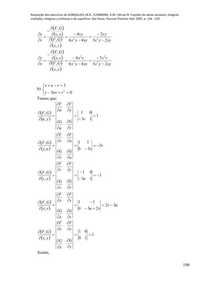 Resolução dos exercícios de GONÇALVES, M.B.; FLEMMING, D.M. Cálculo B: Funções de várias variáveis, integrais
múltiplas, integrais curvilíneas e de superfície. São Paulo: Pearson Prentice Hall, 2007, p. 156 - 159.
190
 
 
 
 
 
 
 
 
xyyx
vx
xyyx
vx
yx
GF
vx
GF
v
y
xyyx
vy
xyyx
vy
yx
GF
yv
GF
v
x
23
3
46
6
,
,
,
,
23
2
46
4
,
,
,
,
2
2
2
2
22




























b)





03
3
2
vuvy
vux
Temos que:
 
 
 
 
 
 
 
 
uv
vu
v
G
x
G
v
F
x
F
vx
GF
u
y
G
v
G
y
F
v
F
yv
GF
v
v
u
G
x
G
u
F
x
F
ux
GF
v
y
G
u
G
y
F
u
F
yu
GF
32
230
11
,
,
1
13
01
,
,
3
30
11
,
,
1
13
01
,
,


























































 
 
1
10
01
,
,












y
G
x
G
y
F
x
F
yx
GF
Assim,
 