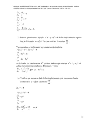 Resolução dos exercícios de GONÇALVES, M.B.; FLEMMING, D.M. Cálculo B: Funções de várias variáveis, integrais
múltiplas, integrais curvilíneas e de superfície. São Paulo: Pearson Prentice Hall, 2007, p. 156 - 159.
191
1
1
1
3
3
1
1
1
1
2 3
3 2
1
x
u
y v
v
u
x
v
y v u
u v
v
 
  


 


 

  
  

33. Pode-se garantir que a equação 82 33
 yxyx define implicitamente alguma
função diferencial  xyy  ? Em caso positivo, determinar
dx
dy
.
Vamos analisar as hipóteses do teorema da função implícita.
 
2
2
33
32
23
82,
yx
y
F
yx
x
yxyxyxF







F
As derivadas são contínuas em 2
 , portanto podemos garantir que 82 33
 yxyx
define implicitamente uma função diferencial. Temos:
2
2
32
23
yx
yx
dx
dy


 para 032 2
 yx
34. Verificar que a equação dada define implicitamente pelo menos uma função
diferenciável  xyy  . Determinar
dx
dy
.
a) 4xy
e
.0,
4),(












x
x
y
xe
ye
dx
dy
xe
y
F
ye
x
F
eyxF
xy
xy
xy
xy
xy
 