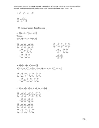Resolução dos exercícios de GONÇALVES, M.B.; FLEMMING, D.M. Cálculo B: Funções de várias variáveis, integrais
múltiplas, integrais curvilíneas e de superfície. São Paulo: Pearson Prentice Hall, 2007, p. 156 - 159.
192
b) 0133
 yyx
13
3
2
2



y
x
dx
dy
35. Escrever a regra da cadeia para
a)     , , ,h x y f x u x y
Temos,
   , , , ,f v u v x u u x y 
x
u
u
f
x
f
x
u
u
f
v
f
x
u
u
f
x
v
v
f
x
h




























.
.1.
..
y
u
u
f
y
u
u
f
v
f
y
u
u
f
y
v
v
f
y
h

























.
.0.
..
b)       , ,h x f x u x v x
            xvvxuuxwvuwfxvxuxfxh  ,,,,,,,
dx
dv
v
f
dx
du
u
f
x
f
x
v
v
f
x
u
u
f
x
w
w
f
x
h
..1.
...


























c)         wzvuywvuxfwvuh ,,,,,,, 
u
y
y
f
u
x
x
f
u
z
z
f
u
y
y
f
u
x
x
f
u
h



























..
...
v
y
y
f
v
x
x
f
v
h












..
. .
h f x f dz
w x w z dw
   
 
   
 