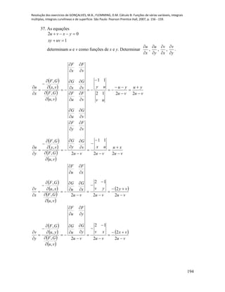 Resolução dos exercícios de GONÇALVES, M.B.; FLEMMING, D.M. Cálculo B: Funções de várias variáveis, integrais
múltiplas, integrais curvilíneas e de superfície. São Paulo: Pearson Prentice Hall, 2007, p. 156 - 159.
194
37. As equações
1
02


uvxy
yxvu
determinam u e v como funções de x e y. Determinar
x
u


,
y
u


,
x
v


,
y
v


.
 
 
 
 
vu
yu
vu
yu
uv
uy
v
G
u
G
v
F
u
F
v
G
x
G
v
F
x
F
vu
GF
vx
GF
x
u

































2212
11
,
,
,
,
 
 
 
 
 
 
 
 
 
 
 
 
 
 
vu
vx
vu
xv
vu
y
G
u
G
y
F
u
F
vu
GF
yu
GF
y
v
vu
vy
vu
yv
vu
x
G
u
G
x
F
u
F
vu
GF
xu
GF
x
v
vu
xu
vu
ux
vu
v
G
y
G
v
F
y
F
vu
GF
vy
GF
y
u











































































2
2
2
12
2
,
,
,
,
2
2
2
12
2
,
,
,
,
22
11
2
,
,
,
,
 