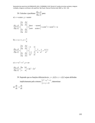 Resolução dos exercícios de GONÇALVES, M.B.; FLEMMING, D.M. Cálculo B: Funções de várias variáveis, integrais
múltiplas, integrais curvilíneas e de superfície. São Paulo: Pearson Prentice Hall, 2007, p. 156 - 159.
195
38. Calcular o jacobiano
 
 vu
yx
,
,


para:
a) usenvyvux  ,cos
 
 
uvusenvu
vusenv
usenvv
v
y
u
y
v
x
u
x
vu
yx













 22
cos
cos
cos
,
,
b)
u
v
yvux  ,
 
  22
2
1
1
11
,
,
u
vu
u
v
u
uu
v
v
y
u
y
v
x
u
x
vu
yx 














c) uvyvux  ,22
 
 
22
22
22
,
,
vu
uv
vu
vu
yx



39. Supondo que as funções diferenciáveis  xyy  e  xzz  sejam definidas
implicitamente pelo sistema





4
22
yx
zyx
, determinar:
a)
dx
dy
e
dx
dz
 