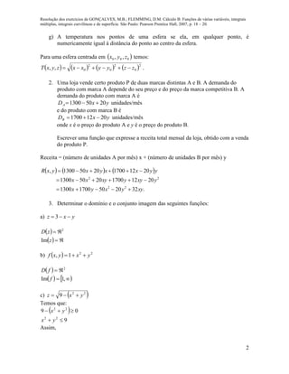 Resolução dos exercícios de GONÇALVES, M.B.; FLEMMING, D.M. Cálculo B: Funções de várias variáveis, integrais
múltiplas, integrais curvilíneas e de superfície. São Paulo: Pearson Prentice Hall, 2007, p. 18 – 20.
2
g) A temperatura nos pontos de uma esfera se ela, em qualquer ponto, é
numericamente igual à distância do ponto ao centro da esfera.
Para uma esfera centrada em  000 ,, zyx temos:
       2
0
2
0
2
0,, zzyyxxzyxT  .
2. Uma loja vende certo produto P de duas marcas distintas A e B. A demanda do
produto com marca A depende do seu preço e do preço da marca competitiva B. A
demanda do produto com marca A é
yxDA 20501300  unidades/mês
e do produto com marca B é
yxDB 20121700  unidades/mês
onde x é o preço do produto A e y é o preço do produto B.
Escrever uma função que expresse a receita total mensal da loja, obtido com a venda
do produto P.
Receita = (número de unidades A por mês) x + (número de unidades B por mês) y
     
.32205017001300
2012170020501300
2012170020501300,
22
22
xyyxyx
yxyyxyxx
yyxxyxyxR



3. Determinar o domínio e o conjunto imagem das seguintes funções:
a) yxz  3
 
  

z
zD
Im
2
b)   22
1, yxyxf 
 
   

,1Im
2
f
fD
c)  22
9 yxz 
Temos que:
 
9
09
22
22


yx
yx
Assim,
 