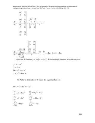 Resolução dos exercícios de GONÇALVES, M.B.; FLEMMING, D.M. Cálculo B: Funções de várias variáveis, integrais
múltiplas, integrais curvilíneas e de superfície. São Paulo: Pearson Prentice Hall, 2007, p. 156 - 159.
196
1
1
1
01
12
01
12
























y
x
z
G
y
G
z
F
y
F
z
G
x
G
z
F
x
F
dx
dy
 
 
 
 
yxxy
xyx
G
y
G
x
F
y
F
zy
GF
xy
GF
dx
dz
2222
11
22
1
,
,
,
,
















 .
b) um par de funções  xyy  e  xzz  definidas implicitamente pelo sistema dado.
 
1682
4
4
2
22
22




xxz
xzx
xy
xzy
40. Achar as derivadas de 2ª ordem das seguintes funções:
a) 2232
43 yxyxz 
2
2
2
2
82
82
y
x
z
xyx
x
z






2
2
2
22
818
89
xy
y
z
yxy
y
z






2
16 .
z
xy
y x


 
2
16 .
z
xy
x y


 
 