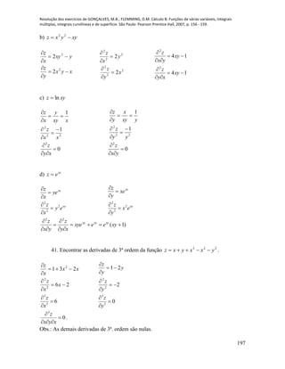 Resolução dos exercícios de GONÇALVES, M.B.; FLEMMING, D.M. Cálculo B: Funções de várias variáveis, integrais
múltiplas, integrais curvilíneas e de superfície. São Paulo: Pearson Prentice Hall, 2007, p. 156 - 159.
197
b) xyyxz  22
xyx
y
z
yxy
x
z






2
2
2
2
2
2
2
2
2
2
2
2
x
y
z
y
x
z






14
14
2
2






xy
xy
z
xy
yx
z
c) xyz ln
22
2
1
1
xx
z
xxy
y
x
z







22
2
1
1
yy
z
yxy
x
y
z







2
0
z
y x


 
2
0
z
x y


 
d) xy
ez 
xy
xy
ey
x
z
ye
x
z
2
2
2






xy
xy
ex
y
z
xe
y
z
2
2
2






)1(
22






xyeexye
xy
z
yx
z xyxyxy
41. Encontrar as derivadas de 3ª ordem da função 223
yxxyxz  .
26
231
2
2
2






x
x
z
xx
x
z
2
21
2
2






y
z
y
y
z
63
3



x
z
03
3



y
z
0
3



xyx
z
.
Obs.: As demais derivadas de 3ª. ordem são nulas.
 