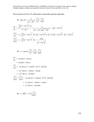 Resolução dos exercícios de GONÇALVES, M.B.; FLEMMING, D.M. Cálculo B: Funções de várias variáveis, integrais
múltiplas, integrais curvilíneas e de superfície. São Paulo: Pearson Prentice Hall, 2007, p. 156 - 159.
198
Nos exercícios de 42 a 47, determinar as derivadas parciais indicadas.
42.  
yx
f
x
f
yx
yxf






2
2
2
22
,,
4
1
,
 
 
 
         
 
 
1
2 2 2
3
2 2 2
2 2 2 2 2 2
5 3 5 32
2 2 2 2 2 2 2 2 22 2 2 2
2
52
2 2 2
5
2 2 2
1
4 .2
2 4
4 4 4
3
. 4 .2 4 1 3 4 4
2
3 12
4 .8
2
4
x y x
f x
x x y
x x y x y x y
f
x x y x x y x x y x y
x
f xy
x x y y
y x
x y


   

 
 
    
   
 
         

 
   
 

43.
xy
z
yx
z
x
z
xyxz







22
2
2
,,,cos
   
   
xsenxyxyyx
xsenxyxsenxyxyyx
xsenxyxsenxyxxyxy
xy
z
yx
z
ysenxyxyxy
ysenxyysenxyxyxy
ysenxyysenxyyxyxy
x
z
xyxysenxy
xyysenxyx
x
z
2cos
cos
...cos.
2cos
cos
..cos.
cos
cos..
2
2
22
2
2
2
2

















44.   2
3
22
,ln
yx
z
yxz



 