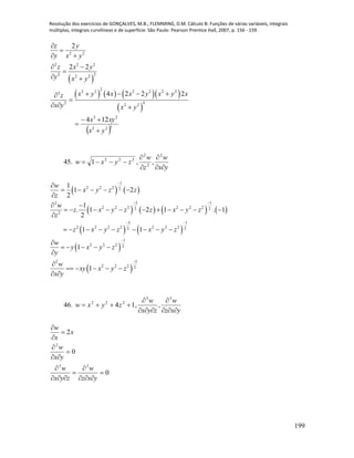 Resolução dos exercícios de GONÇALVES, M.B.; FLEMMING, D.M. Cálculo B: Funções de várias variáveis, integrais
múltiplas, integrais curvilíneas e de superfície. São Paulo: Pearson Prentice Hall, 2007, p. 156 - 159.
199
 
      
 
2 2
2 2 2
22 2 2
2
2 2 2 2 2 23
42 2 2
2
2 2
4 2 2 2
z y
y x y
z x y
y x y
x y x x y x y xz
x y x y


 
 

 
   

  
 322
23
124
yx
xyx



45.
yx
w
z
w
zyxw





2
2
2
222
,,1
   
       
   
 
 
1
2 2 2 2
3 12
2 2 2 2 2 22 2
2
3 1
2 2 2 2 2 2 22 2
1
2 2 2 2
32
2 2 2 2
1
1 2
2
1
. 1 2 1 . 1
2
1 1
1
1
w
x y z z
z
w
z x y z z x y z
z
z x y z x y z
w
y x y z
y
w
xy x y z
x y

 
 



    

 
          

        

    


    
 
46.
yxz
w
zyx
w
zyxw





33
222
,,14
0
0
2
33
2












yxz
w
zyx
w
yx
w
x
x
w
 