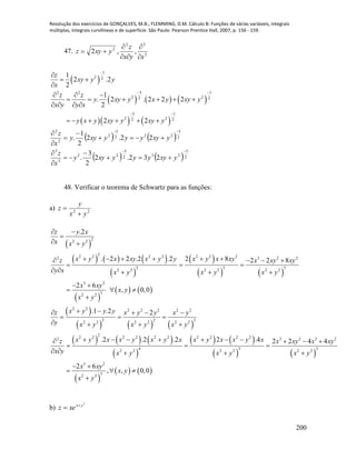 Resolução dos exercícios de GONÇALVES, M.B.; FLEMMING, D.M. Cálculo B: Funções de várias variáveis, integrais
múltiplas, integrais curvilíneas e de superfície. São Paulo: Pearson Prentice Hall, 2007, p. 156 - 159.
200
47. 3
32
2
,,2
xyx
z
yxyz





 
     
    
1
2 2
3 12 2
2 22 2
3 1
2 22 2
1
2 .2
2
1
. 2 . 2 2 2
2
2 2
z
xy y y
x
z z
y xy y x y xy y
x y y x
y x y xy y xy y

 
 

 

  
     
   
     
   
   2
5
232
5
22
3
3
2
3
222
3
2
2
2
232.2
2
3
.
22.2
2
1
.












yxyyyyxyy
x
z
yxyyyyxyy
x
z
48. Verificar o teorema de Schwartz para as funções:
a) 22
yx
y
z


 
     
 
 
   
 
   
 
     
     
2
2 2
2
2 2 2 2 2 2 22 3 2 2
2 3 3
2 2 2 2 2 2
3 2
3
2 2
2 2 2 2 2 2 2
2 2 2
2 2 2 2 2 2
2
2 2 2 2 2 22
.2
. 2 2 .2 .2 2 8 2 2 8
2 6
, 0,0
.1 .2 2
.2 .2 .
z y x
x x y
x y x xy x y y x y x xyz x xy xy
y x x y x y x y
x xy
x y
x y
x y y yz x y y x y
y x y x y x y
x y x x y x yz
x y
 

 
        
  
    
 
  

    
  
   
   

   
   
   
 
   
2 2 2 2 3 2 3 2
4 3 3
2 2 2 2 2 2
3 2
3
2 2
2 2 .4 2 2 4 4
2 6
, , 0,0
x x y x x y x x xy x xy
x y x y x y
x xy
x y
x y
     
 
  
 
  

b)
2
yx
xez 

 