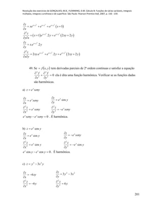 Resolução dos exercícios de GONÇALVES, M.B.; FLEMMING, D.M. Cálculo B: Funções de várias variáveis, integrais
múltiplas, integrais curvilíneas e de superfície. São Paulo: Pearson Prentice Hall, 2007, p. 156 - 159.
201
 
   
 
2 2 2
2 2
2
2 2 2
2
2
1
1 .2 2 2
. .2
2 . .2 2 2
x y x y x y
x y x y
x y
x y x y x y
z
xe e e x
x
z
x e y e xy y
y x
z
x e y
y
z
xy e e y e xy y
x y
  
 

  

   


   
 




   
 
49. Se  yxf , tem derivadas parciais de 2ª ordem contínuas e satisfaz a equação
02
2
2
2






y
f
x
f
ela é dita uma função harmônica. Verificar se as funções dadas
são harmônicas.
a) senyez x

senye
x
z
senye
x
z
x
x






2
2
senye
y
z
ye
y
z
x
x






2
2
cos
0 senyesenye xx
. É harmônica.
b) yez x
cos
ye
x
z
ye
x
z
x
x
cos
cos
2
2






ye
y
z
senye
y
z
x
x
cos2
2






0coscos  yeye xx
. É harmônica.
c) yxyz 23
3
y
x
z
xy
x
z
6
6
2
2






y
y
z
xy
y
z
6
33
2
2
22






 