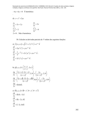 Resolução dos exercícios de GONÇALVES, M.B.; FLEMMING, D.M. Cálculo B: Funções de várias variáveis, integrais
múltiplas, integrais curvilíneas e de superfície. São Paulo: Pearson Prentice Hall, 2007, p. 156 - 159.
202
066  yy É harmônica
.
d) xyxz 22

2
22
2
2






x
z
yx
x
z
0
2
2
2






y
z
x
y
z
02  . Não é harmônica.
50. Calcular as derivadas parciais de 1ª ordem das seguintes funções:
a)   2 2 2
, , x y z
f x y z y i x y z j e k  
keyzjzxy
x
f zyx




 22
2 .
1
2 22
1
2
2
x y zf
y i x yz j xze k
y

  

.
2 2
2 x y zf
x y z j xye k
z

 

.
b)   







 3,2,,, x
yx
yx
zyxg

   
 
2
,2,0
x y x yg
x x y
   
  
      








0,2,
2
2
yx
y
.
     
    


















0,0,
2
0,0,
11
22
yx
x
yx
yxyx
y
g

.
 0,0,0
2
2

z
g

.
c)    222
9,9,9,, xyzzyxh 

 x
x
h
2,0,0 



 0,2,0 y
y
h




 0,0,2z
z
h




 