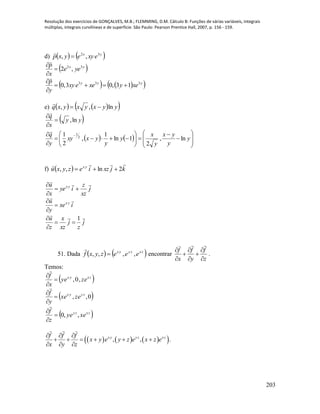 Resolução dos exercícios de GONÇALVES, M.B.; FLEMMING, D.M. Cálculo B: Funções de várias variáveis, integrais
múltiplas, integrais curvilíneas e de superfície. São Paulo: Pearson Prentice Hall, 2007, p. 156 - 159.
203
d)    yx
exyeyxp 32
,, 

 yx
yee
x
p 32
,2



    yyy
xeyxeexy
y
p 333
13,03,0 



e)     yyxyxyxq ln,, 

 yy
x
q
ln,



    

















 
y
y
yx
y
x
y
y
yxxy
y
q
ln,
2
1ln
1
,
2
1 2
1

f)   kjxziezyxu yx

2ln,, 
j
xz
z
iye
x
u yx




ixe
y
u yx




j
z
j
xz
x
z
u 
1



51. Dada    zxzyyx
eeezyxf ,,,, 

encontrar
z
f
y
f
x
f









.
Temos:
 zxyx
ezey
x
f
,0,



 0,, zyyx
ezex
y
f




 zxzy
exey
z
f
,,0



      , , .x y y z xzf f f
x y e y z e x z e
x y z
  
     
  
 