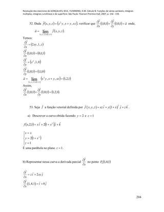 Resolução dos exercícios de GONÇALVES, M.B.; FLEMMING, D.M. Cálculo B: Funções de várias variáveis, integrais
múltiplas, integrais curvilíneas e de superfície. São Paulo: Pearson Prentice Hall, 2007, p. 156 - 159.
204
52. Dada    zxyxyxzyxf ,,,, 2


, verificar que     a
y
f
x
f 







1,0,11,0,1 onde,
   
 zyxfa
zyx
,,lim 1,1,1,,


 .
Temos:
 zxy
x
f
,1,2



   1,1,01,0,1 


x
f

 0,1,2
x
y
f




   0,1,11,0,1 


y
f

   
   1,2,1,,2
1,1,1,,
lim 

xzyxyxa
zyx

Assim,
     .1,2,11,0,11,0,1 





y
f
x
f

53. Seja f

a função vetorial definida por    
2
, , 1f x y z xzi y x j z k    .
a) Descrever a curva obtida fazendo 2y e 1z
    kjxixxf

 2
121,2,
 








1
12 2
z
xy
xx
É uma parábola no plano 1z .
b) Representar nessa curva a derivada parcial
x
f



no ponto  1,4,10P
 
2
1,4,1 8
f
z i xy j
x
f
i j
x

 


 

 