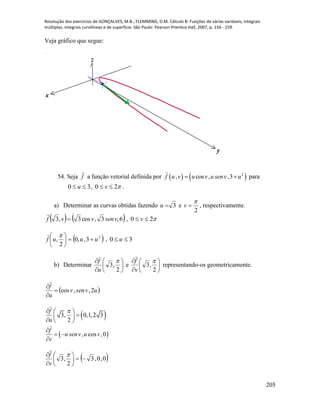 Resolução dos exercícios de GONÇALVES, M.B.; FLEMMING, D.M. Cálculo B: Funções de várias variáveis, integrais
múltiplas, integrais curvilíneas e de superfície. São Paulo: Pearson Prentice Hall, 2007, p. 156 - 159.
205
Veja gráfico que segue:
x
y
z
54. Seja f

a função vetorial definida por    2
, cos , ,3f u v u v u senv u  para
30  u , 20  v .
a) Determinar as curvas obtidas fazendo 3u e
2

v , respectivamente.
   6,3,cos3,3 vsenvvf 

, 20  v
 2
3,,0
2
, uuuf 




 
, 30  u
b) Determinar 







2
,3

u
f
e 







2
,3

v
f

representando-os geometricamente.
 uvsenv
u
f
2,,cos



 
 
3, 0,1,2 3
2
, cos ,0
f
u
f
u senv u v
v
  
 
  

 

 0,0,3
2
,3 






 
v
f

 