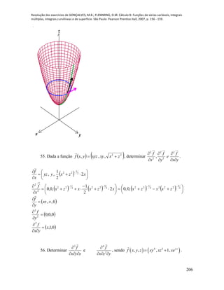 Resolução dos exercícios de GONÇALVES, M.B.; FLEMMING, D.M. Cálculo B: Funções de várias variáveis, integrais
múltiplas, integrais curvilíneas e de superfície. São Paulo: Pearson Prentice Hall, 2007, p. 156 - 159.
206
x y
z
55. Dada a função    22
,,, zxxyxyzyxf 

, determinar
2 2 2
2 2
,
f f f
e
x y x y
  
   
.
  







 
xzxyyz
x
f
2
2
1
,, 2
1
22

    









 

xzxxzx
x
f
2
2
1
,0,0 2
3
222
1
22
2
2
    




 

2
3
2222
1
22
,0,0 zxxzx
 0,, xxz
y
f




 0,0,02
2



y
f
 0,1,
2
z
yx
f



56. Determinar
3
f
x y z

  
e
yzx
f


2
4

, sendo    4 3
, , , 1, y z
f x y z xy xz xe  .
 