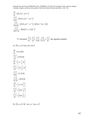 Resolução dos exercícios de GONÇALVES, M.B.; FLEMMING, D.M. Cálculo B: Funções de várias variáveis, integrais
múltiplas, integrais curvilíneas e de superfície. São Paulo: Pearson Prentice Hall, 2007, p. 156 - 159.
207
 2
0,3 , y zf
xz xye
z



 
2
0,0, y z y zf
xyze xe
y z

 
 
    
3
0,0, 0,0, 1y z y z y zf
yze e e yz
x y z

   
  
  zy
eyzy
yzx
f
2,0,0 2
2
4




57. Encontrar 3
3
2
32
2
2
2
2
,,,
z
f
e
yx
f
yx
f
y
f
x
f











das seguintes funções:
a)    zyxyzzyxf ln,ln,,, 

 0,0,zy
x
f




 
2
2
0,0,0
f
x












0,
1
,
y
zx
y
f

2
2 2
1
0, ,0
f
y y
  
  
  
 
2
,0,0
f
z
x y


 
 
3
2
0,0,0
f
x y


 
1
,0,
f
xy
z z
  
  
  
2
2 2
1
0,0,
f
z z
  
  
  
3
3 3
2
0,0,
f
z z
  
  
  
b)    zysenexsenezyxf xy
,,,, 

 
